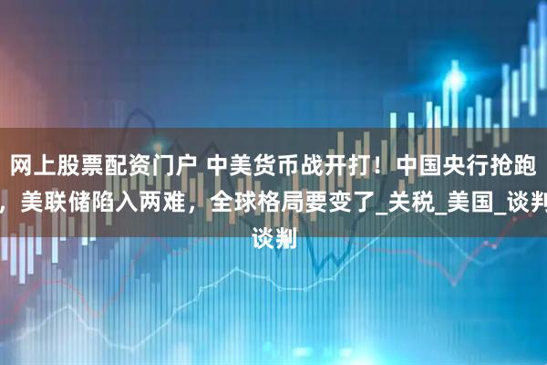 网上股票配资门户 中美货币战开打！中国央行抢跑，美联储陷入两难，全球格局要变了_关税_美国_谈判