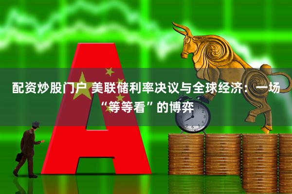 配资炒股门户 美联储利率决议与全球经济：一场“等等看”的博弈