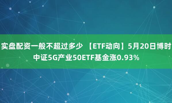 实盘配资一般不超过多少 【ETF动向】5月20日博时中证5G产业50ETF基金涨0.93%
