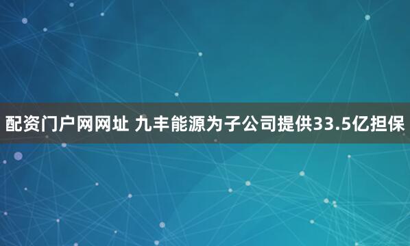 配资门户网网址 九丰能源为子公司提供33.5亿担保