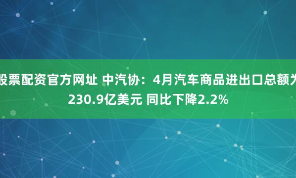 股票配资官方网址 中汽协：4月汽车商品进出口总额为230.9亿美元 同比下降2.2%