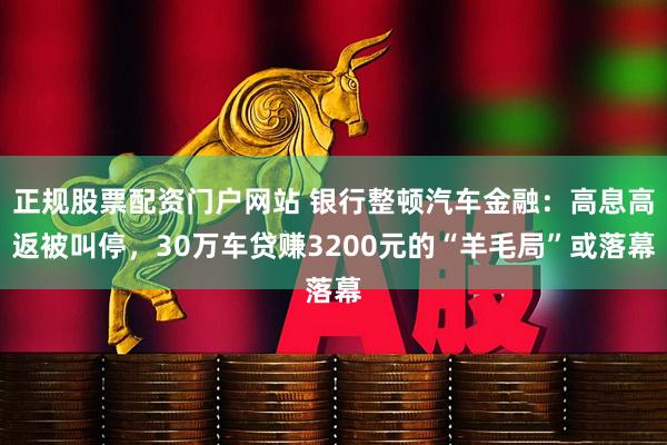 正规股票配资门户网站 银行整顿汽车金融：高息高返被叫停，30万车贷赚3200元的“羊毛局”或落幕