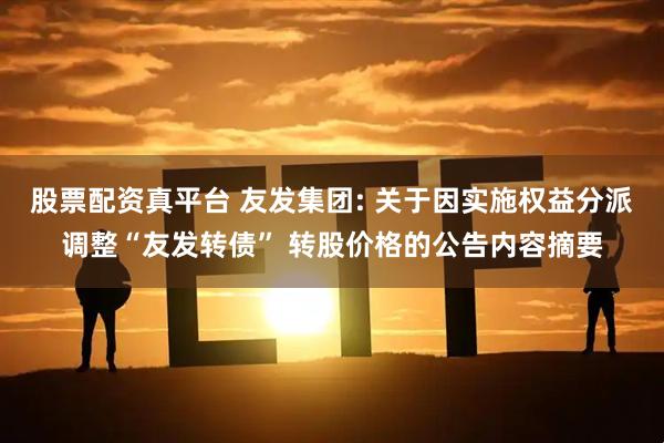 股票配资真平台 友发集团: 关于因实施权益分派调整“友发转债” 转股价格的公告内容摘要