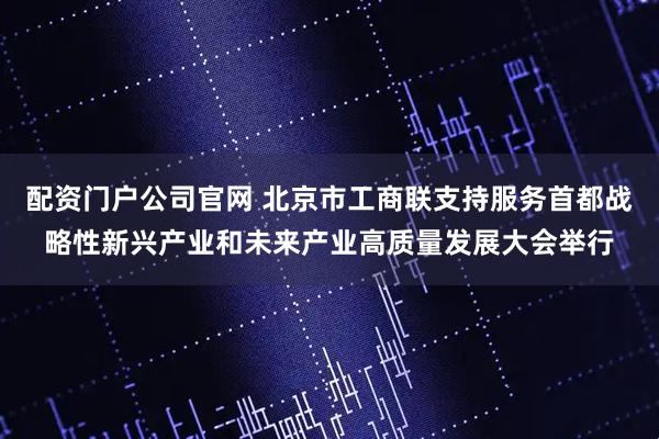 配资门户公司官网 北京市工商联支持服务首都战略性新兴产业和未来产业高质量发展大会举行