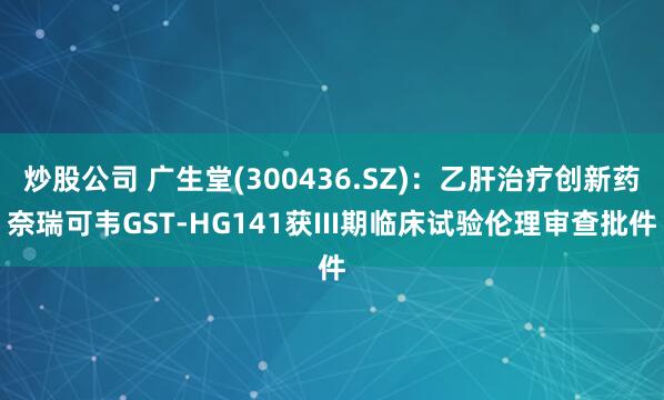 炒股公司 广生堂(300436.SZ)：乙肝治疗创新药奈瑞可韦GST-HG141获III期临床试验伦理审查批件