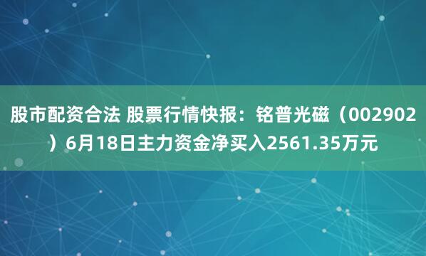 股市配资合法 股票行情快报：铭普光磁（002902）6月18日主力资金净买入2561.35万元