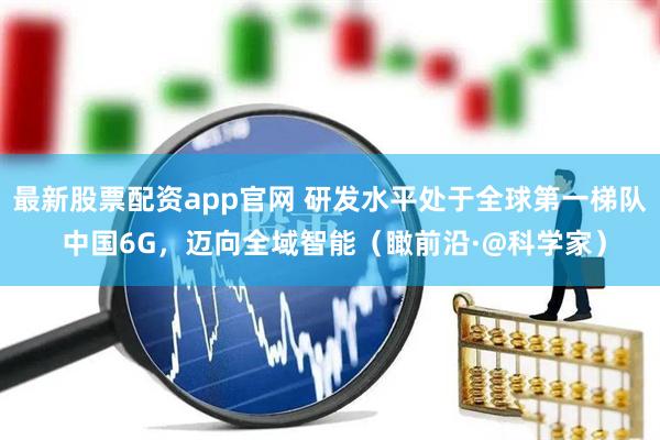 最新股票配资app官网 研发水平处于全球第一梯队 中国6G，迈向全域智能（瞰前沿·@科学家）