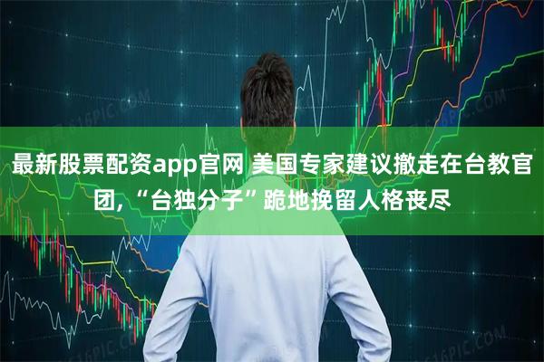 最新股票配资app官网 美国专家建议撤走在台教官团, “台独分子”跪地挽留人格丧尽