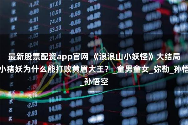 最新股票配资app官网 《浪浪山小妖怪》大结局：小猪妖为什么能打败黄眉大王？_童男童女_弥勒_孙悟空