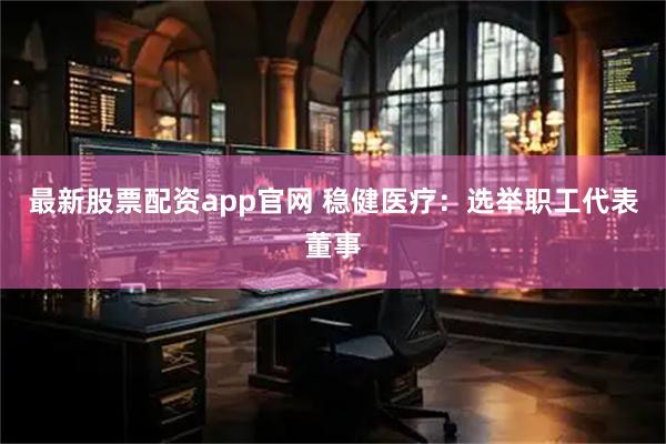 最新股票配资app官网 稳健医疗：选举职工代表董事
