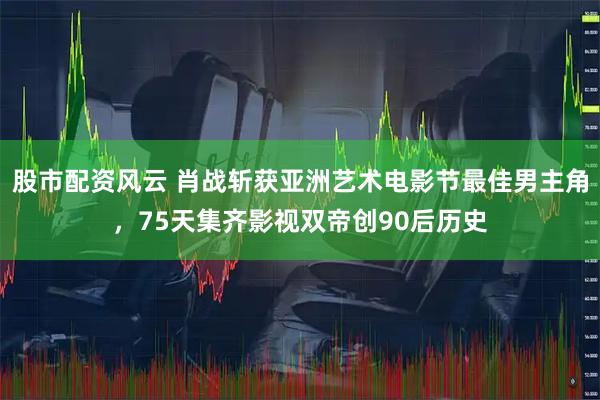 股市配资风云 肖战斩获亚洲艺术电影节最佳男主角，75天集齐影视双帝创90后历史