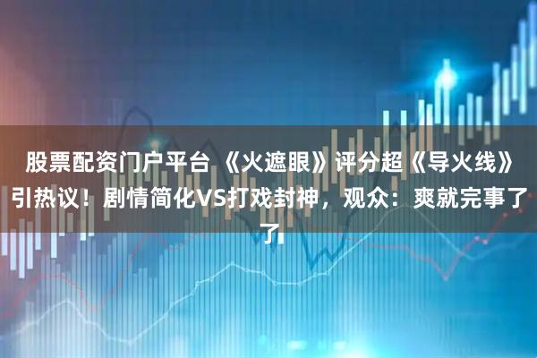 股票配资门户平台 《火遮眼》评分超《导火线》引热议！剧情简化VS打戏封神，观众：爽就完事了