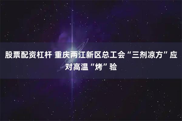 股票配资杠杆 重庆两江新区总工会“三剂凉方”应对高温“烤”验