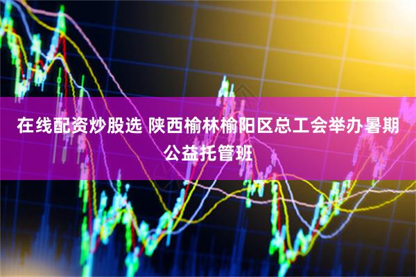在线配资炒股选 陕西榆林榆阳区总工会举办暑期公益托管班