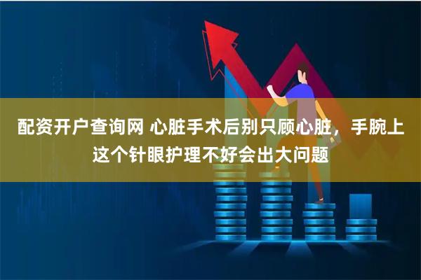 配资开户查询网 心脏手术后别只顾心脏，手腕上这个针眼护理不好会出大问题