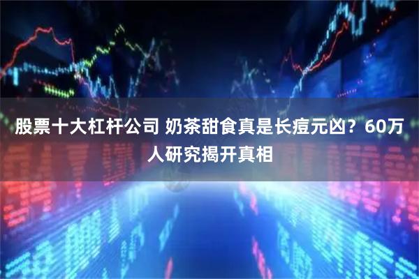 股票十大杠杆公司 奶茶甜食真是长痘元凶？60万人研究揭开真相