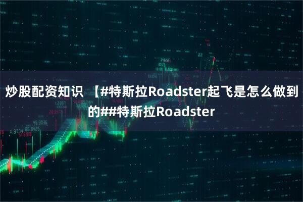炒股配资知识 【#特斯拉Roadster起飞是怎么做到的##特斯拉Roadster